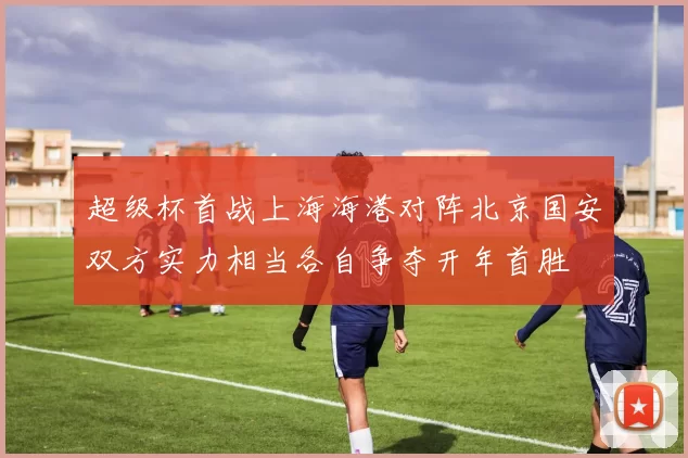 超级杯首战上海海港对阵北京国安双方实力相当各自争夺开年首胜