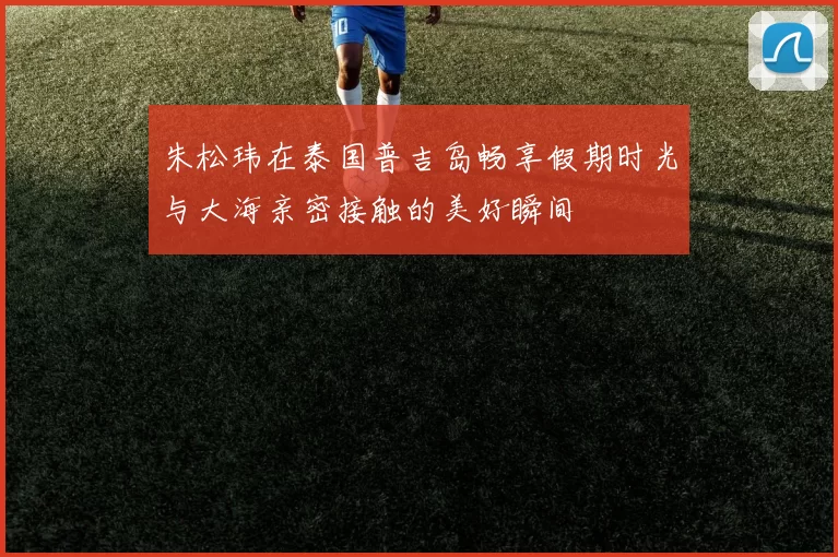 朱松玮在泰国普吉岛畅享假期时光与大海亲密接触的美好瞬间