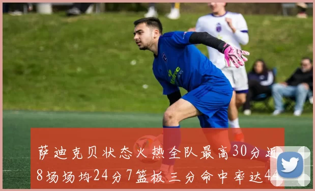 萨迪克贝状态火热全队最高30分近8场场均24分7篮板三分命中率达44