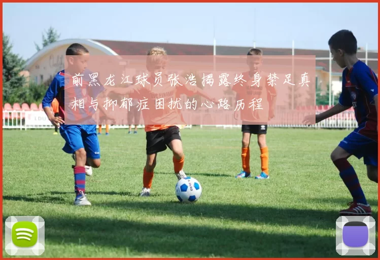 前黑龙江球员张浩揭露终身禁足真相与抑郁症困扰的心路历程