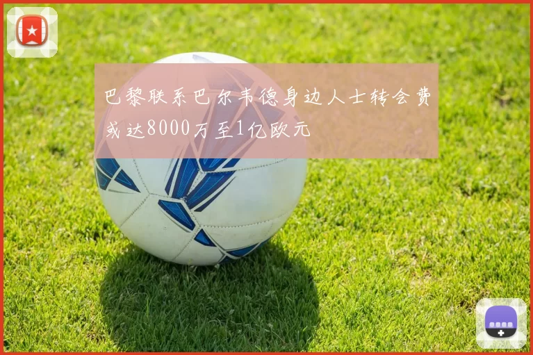 巴黎联系巴尔韦德身边人士转会费或达8000万至1亿欧元
