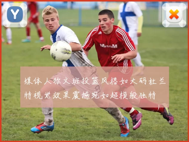 媒体人称文班投篮风格如大码杜兰特视觉效果震撼宛如超模般独特