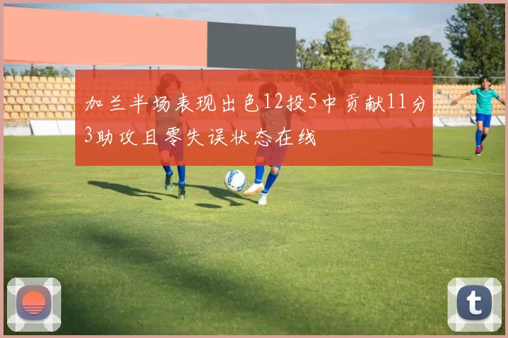 加兰半场表现出色12投5中贡献11分3助攻且零失误状态在线