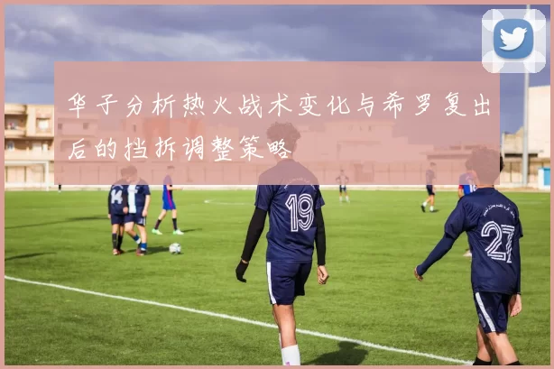 华子分析热火战术变化与希罗复出后的挡拆调整策略