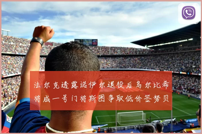 法尔克透露诺伊尔退役后乌尔比希将成一号门将斯图争取低价签努贝尔