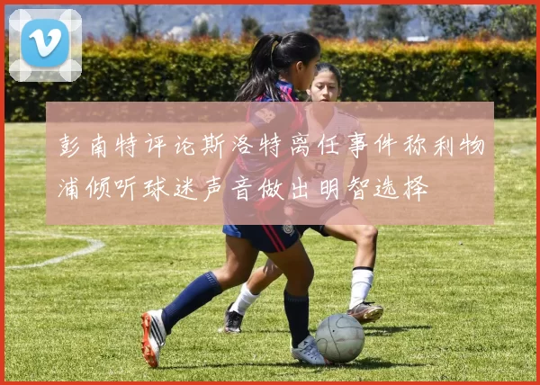 彭南特评论斯洛特离任事件称利物浦倾听球迷声音做出明智选择
