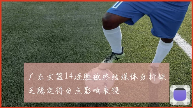 广东女篮14连胜被终结媒体分析缺乏稳定得分点影响表现