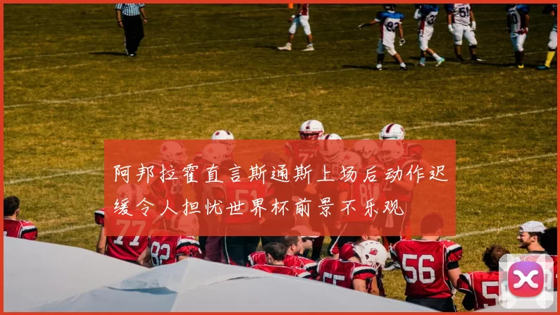 阿邦拉霍直言斯通斯上场后动作迟缓令人担忧世界杯前景不乐观