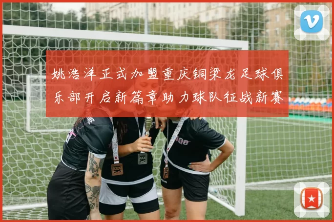 姚浩洋正式加盟重庆铜梁龙足球俱乐部开启新篇章助力球队征战新赛季